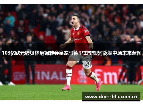 103亿欧元级贝林厄姆转会皇家马德里重塑银河战舰中场未来蓝图